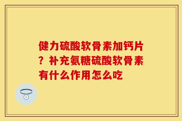 健力硫酸软骨素加钙片？补充氨糖硫酸软骨素有什么作用怎么吃