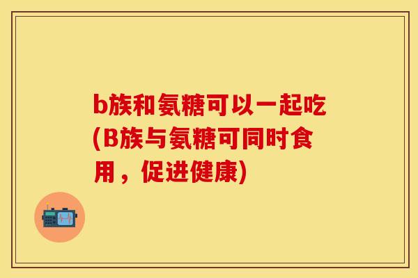 b族和氨糖可以一起吃(B族与氨糖可同时食用，促进健康)