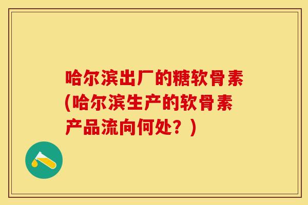 哈尔滨出厂的糖软骨素(哈尔滨生产的软骨素产品流向何处？)