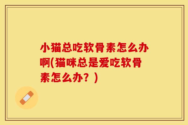 小猫总吃软骨素怎么办啊(猫咪总是爱吃软骨素怎么办？)