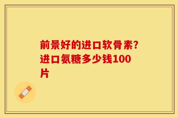 前景好的进口软骨素？进口氨糖多少钱100片