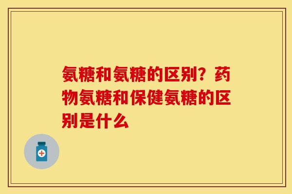 氨糖和氨糖的区别？药物氨糖和保健氨糖的区别是什么