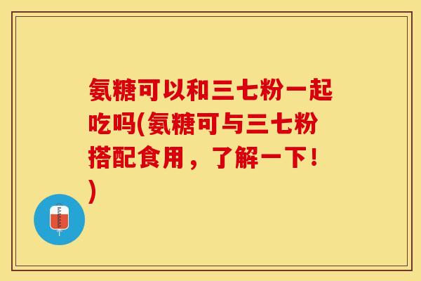 氨糖可以和三七粉一起吃吗(氨糖可与三七粉搭配食用，了解一下！)