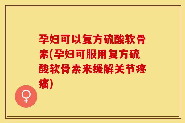 孕妇可以复方硫酸软骨素(孕妇可服用复方硫酸软骨素来缓解关节疼痛)