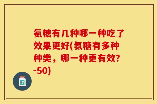 氨糖有几种哪一种吃了效果更好(氨糖有多种种类，哪一种更有效？-50)