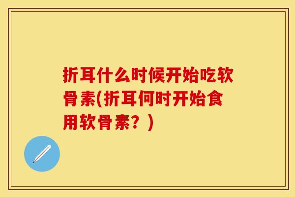 折耳什么时候开始吃软骨素(折耳何时开始食用软骨素？)