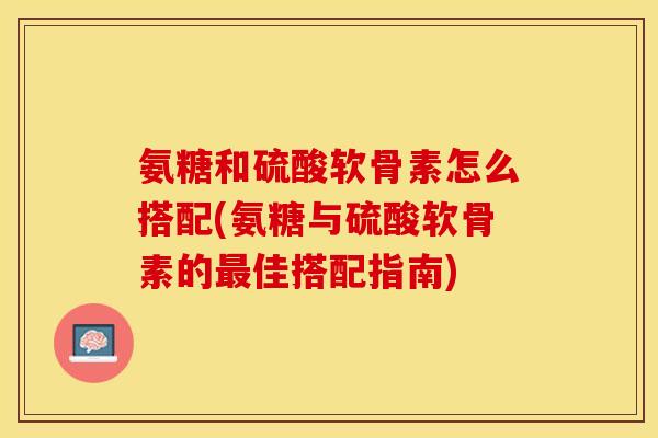 氨糖和硫酸软骨素怎么搭配(氨糖与硫酸软骨素的最佳搭配指南)