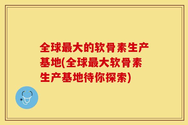 全球最大的软骨素生产基地(全球最大软骨素生产基地待你探索)