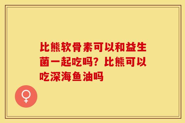 比熊软骨素可以和益生菌一起吃吗？比熊可以吃深海鱼油吗