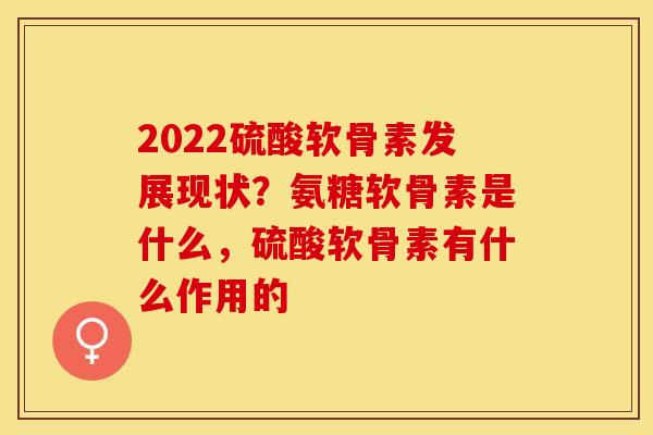 2022硫酸软骨素发展现状？氨糖软骨素是什么，硫酸软骨素有什么作用的