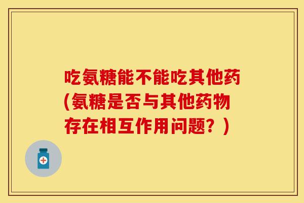 吃氨糖能不能吃其他药(氨糖是否与其他药物存在相互作用问题？)