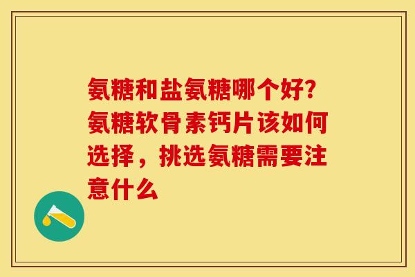 氨糖和盐氨糖哪个好？氨糖软骨素钙片该如何选择，挑选氨糖需要注意什么