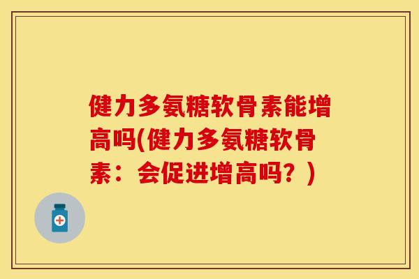 健力多氨糖软骨素能增高吗(健力多氨糖软骨素:会促进增高吗?) 健力多氨糖软骨素能增高吗(健力多氨糖软骨素:会促进增高吗?)