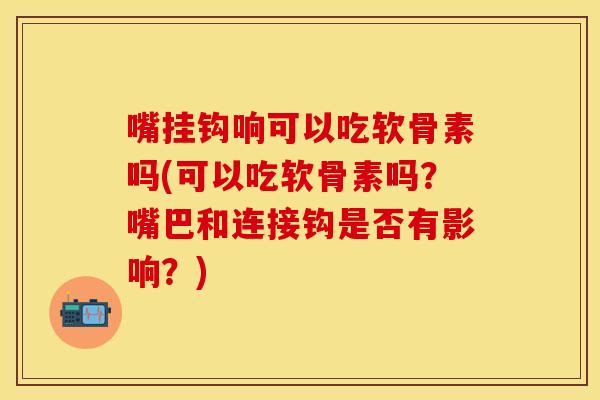 嘴挂钩响可以吃软骨素吗(可以吃软骨素吗?嘴巴和连接钩是否有影响?) 嘴挂钩响可以吃软骨素吗(可以吃软骨素吗?嘴巴和连接钩是否有影响?)