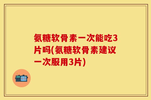 氨糖软骨素一次能吃3片吗(氨糖软骨素建议一次服用3片)