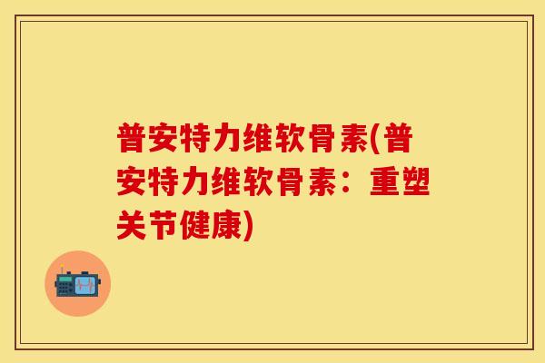 普安特力维软骨素(普安特力维软骨素：重塑关节健康)