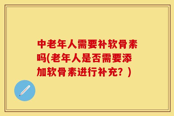中老年人需要补软骨素吗(老年人是否需要添加软骨素进行补充？)