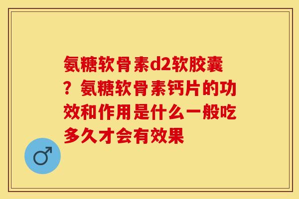 氨糖软骨素d2软胶囊？氨糖软骨素钙片的功效和作用是什么一般吃多久才会有效果