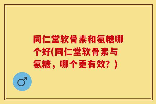 同仁堂软骨素和氨糖哪个好(同仁堂软骨素与氨糖，哪个更有效？)