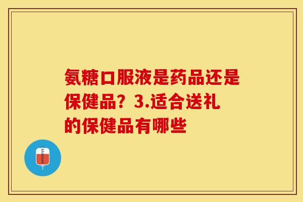 氨糖口服液是药品还是保健品？3.适合送礼的保健品有哪些
