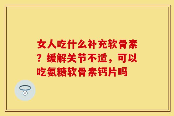 女人吃什么补充软骨素？缓解关节不适，可以吃氨糖软骨素钙片吗