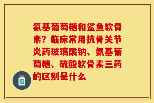 氨基葡萄糖和鲨鱼软骨素？临床常用抗骨关节炎药玻璃酸钠、氨基葡萄糖、硫酸软骨素三药的区别是什么
