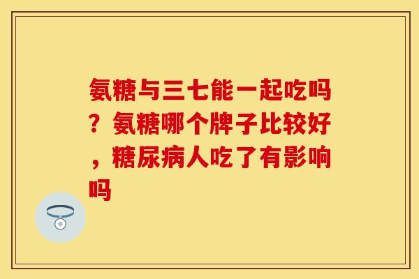 氨糖与三七能一起吃吗？氨糖哪个牌子比较好，糖尿病人吃了有影响吗