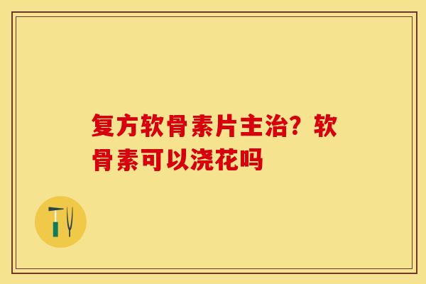 复方软骨素片主治？软骨素可以浇花吗