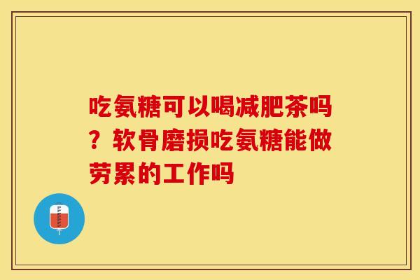 吃氨糖可以喝茶吗?软骨磨损吃氨糖能做劳累的工作吗 吃氨糖可以喝茶吗?软骨磨损吃氨糖能做劳累的工作吗