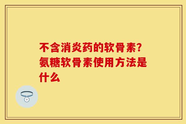 不含消炎药的软骨素？氨糖软骨素使用方法是什么