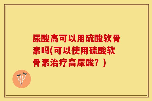 尿酸高可以用硫酸软骨素吗(可以使用硫酸软骨素治疗高尿酸？)