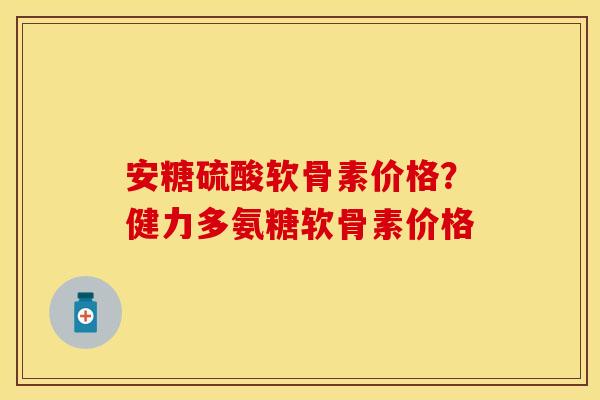 安糖硫酸软骨素价格？健力多氨糖软骨素价格