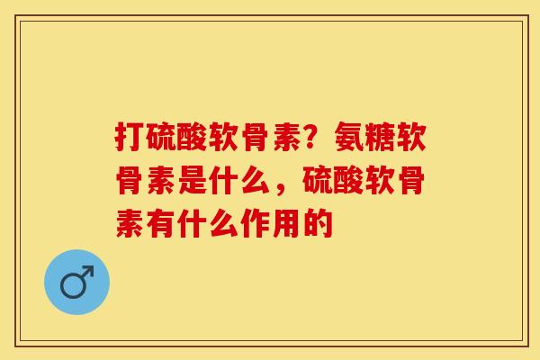 打硫酸软骨素？氨糖软骨素是什么，硫酸软骨素有什么作用的