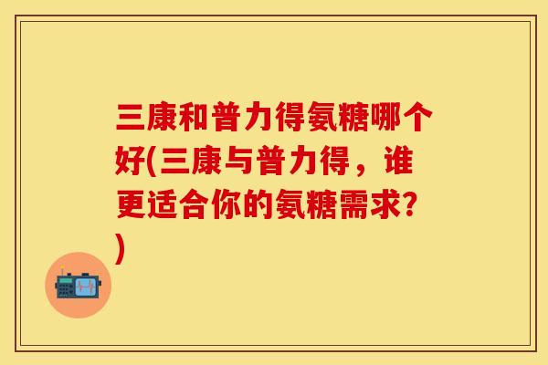 三康和普力得氨糖哪个好(三康与普力得，谁更适合你的氨糖需求？)