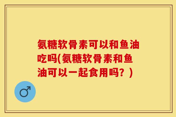 氨糖软骨素可以和鱼油吃吗(氨糖软骨素和鱼油可以一起食用吗?) 氨糖软骨素可以和鱼油吃吗(氨糖软骨素和鱼油可以一起食用吗?)