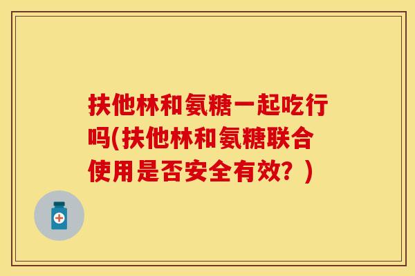 扶他林和氨糖一起吃行吗(扶他林和氨糖联合使用是否安全有效？)