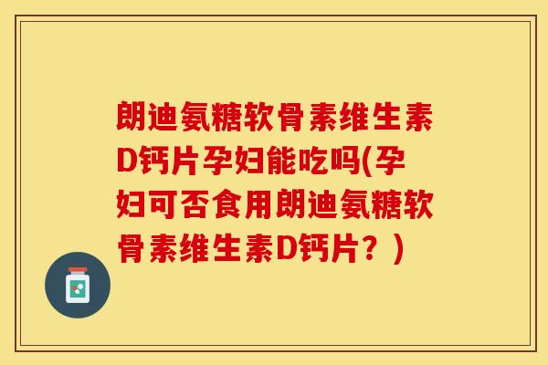 朗迪氨糖软骨素维生素D钙片孕妇能吃吗(孕妇可否食用朗迪氨糖软骨素维生素D钙片？)