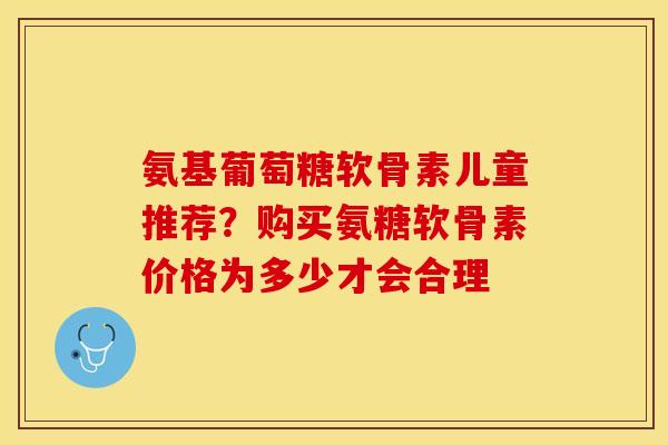 氨基葡萄糖软骨素儿童推荐？购买氨糖软骨素价格为多少才会合理