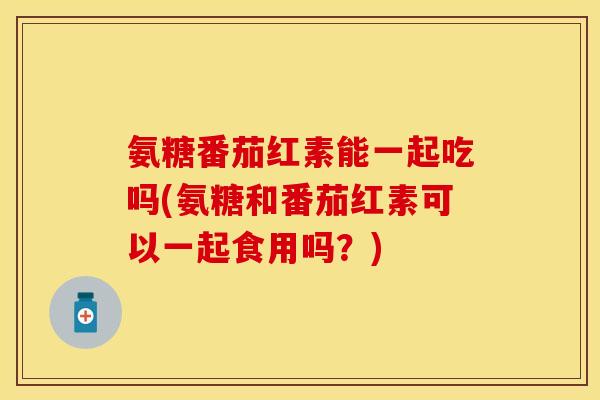 氨糖番茄红素能一起吃吗(氨糖和番茄红素可以一起食用吗？)