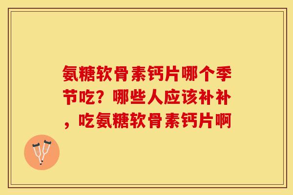 氨糖软骨素钙片哪个季节吃？哪些人应该补补，吃氨糖软骨素钙片啊