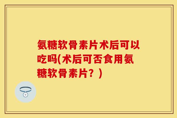 氨糖软骨素片术后可以吃吗(术后可否食用氨糖软骨素片？)