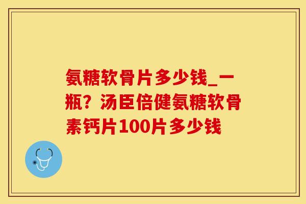 氨糖软骨片多少钱_一瓶？汤臣倍健氨糖软骨素钙片100片多少钱