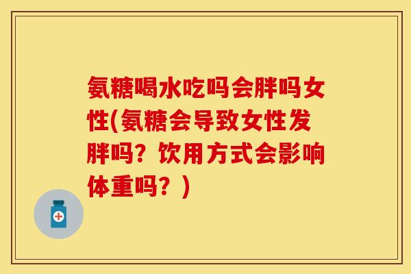 氨糖喝水吃吗会胖吗女性(氨糖会导致女性发胖吗?饮用方式会影响体重吗?) 氨糖喝水吃吗会胖吗女性(氨糖会导致女性发胖吗?饮用方式会影响体重吗?)