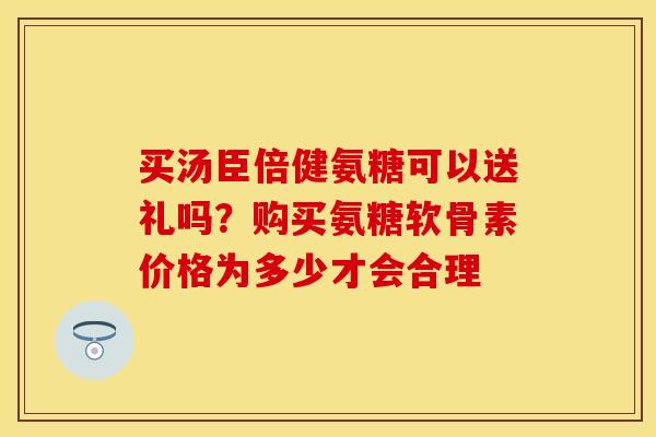 买汤臣倍健氨糖可以送礼吗？购买氨糖软骨素价格为多少才会合理