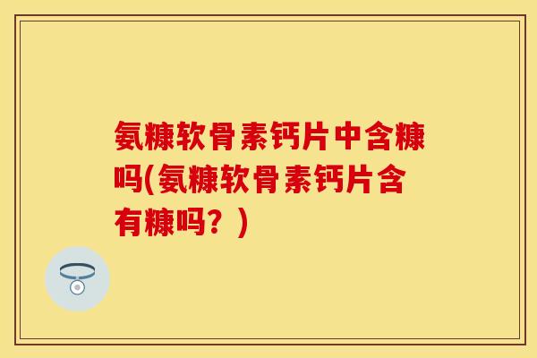 氨糠软骨素钙片中含糠吗(氨糠软骨素钙片含有糠吗？)