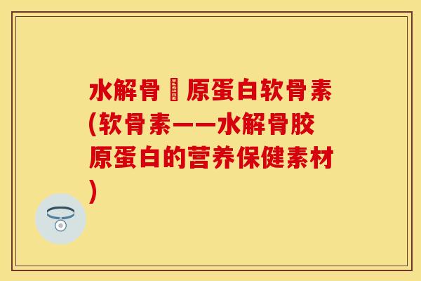 水解骨膠原蛋白软骨素(软骨素——水解骨胶原蛋白的营养保健素材)