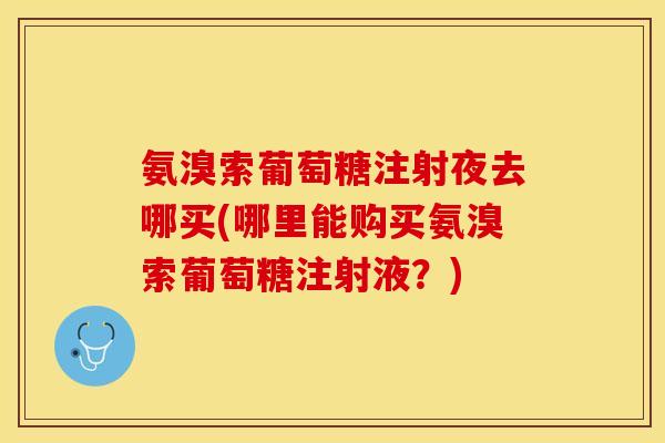 氨溴索葡萄糖注射夜去哪买(哪里能购买氨溴索葡萄糖注射液？)