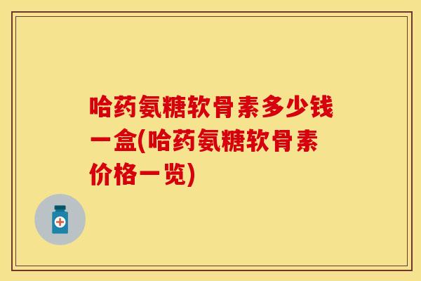 哈药氨糖软骨素多少钱一盒(哈药氨糖软骨素价格一览)