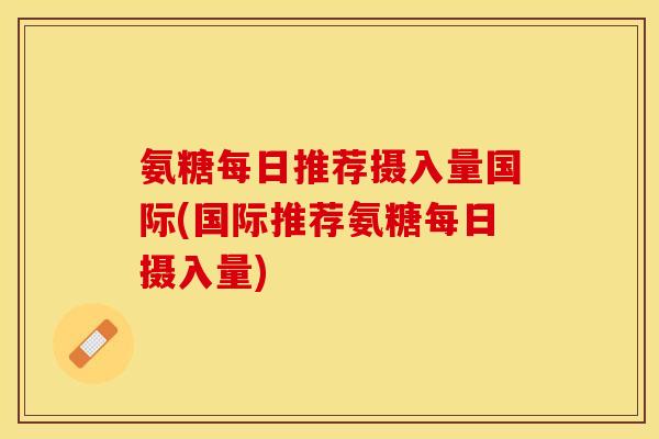 氨糖每日推荐摄入量国际(国际推荐氨糖每日摄入量)