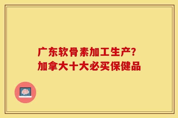 广东软骨素加工生产？加拿大十大必买保健品